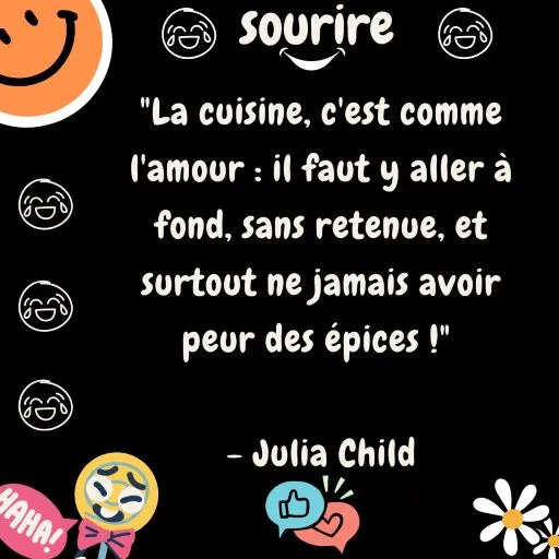 "La cuisine, c'est comme l'amour : il faut y aller à fond, sans retenue, et surtout ne jamais avoir peur des épices ! " - Julia Child.